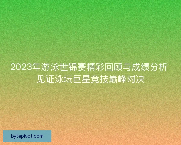 2023年游泳世锦赛精彩回顾与成绩分析 见证泳坛巨星竞技巅峰对决
