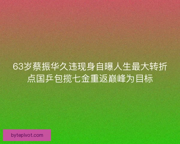 63岁蔡振华久违现身自曝人生最大转折点国乒包揽七金重返巅峰为目标