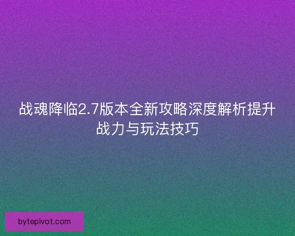 战魂降临2.7版本全新攻略深度解析提升战力与玩法技巧