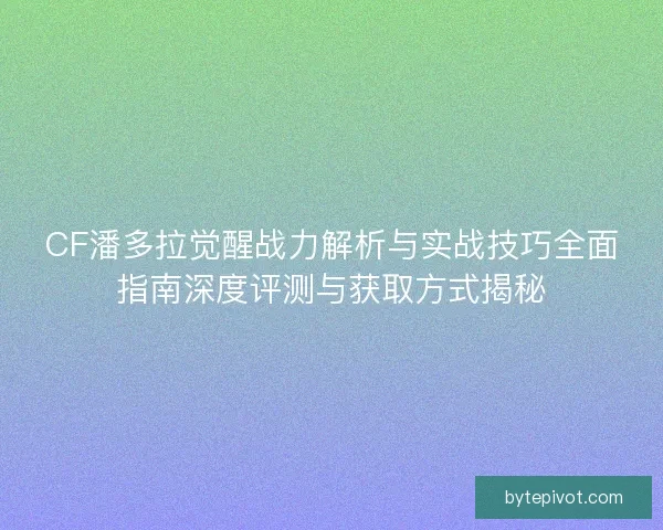 CF潘多拉觉醒战力解析与实战技巧全面指南深度评测与获取方式揭秘