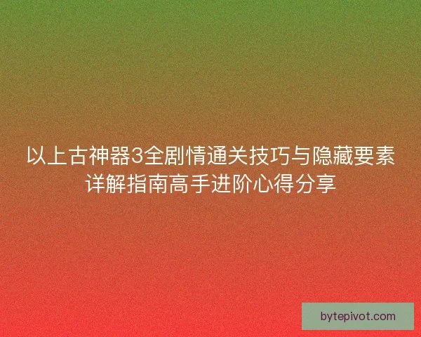 以上古神器3全剧情通关技巧与隐藏要素详解指南高手进阶心得分享