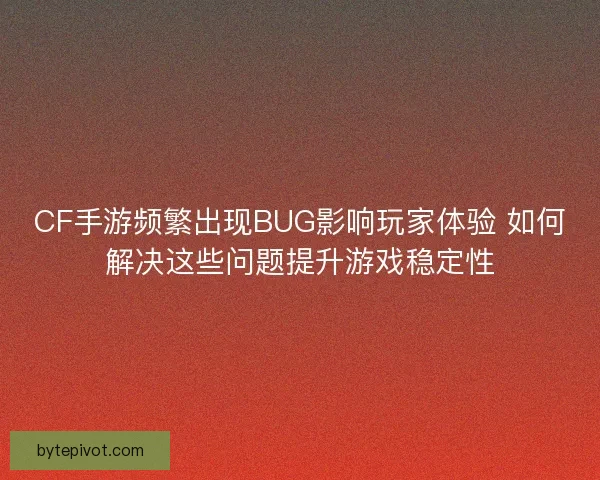 CF手游频繁出现BUG影响玩家体验 如何解决这些问题提升游戏稳定性