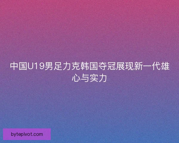 中国U19男足力克韩国夺冠展现新一代雄心与实力