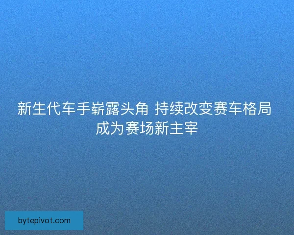 新生代车手崭露头角 持续改变赛车格局 成为赛场新主宰