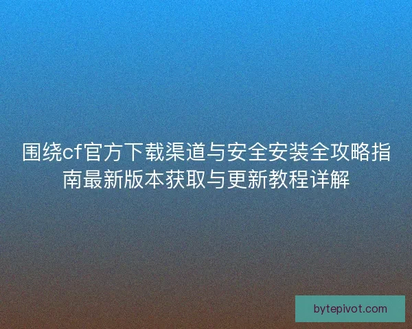 围绕cf官方下载渠道与安全安装全攻略指南最新版本获取与更新教程详解