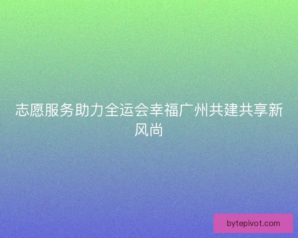 志愿服务助力全运会幸福广州共建共享新风尚