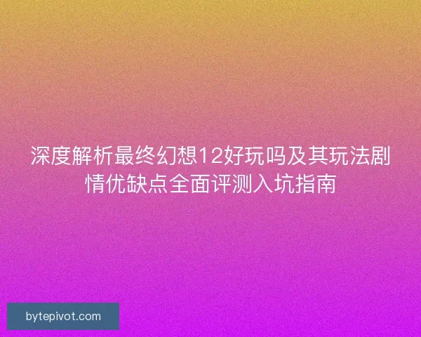 深度解析最终幻想12好玩吗及其玩法剧情优缺点全面评测入坑指南
