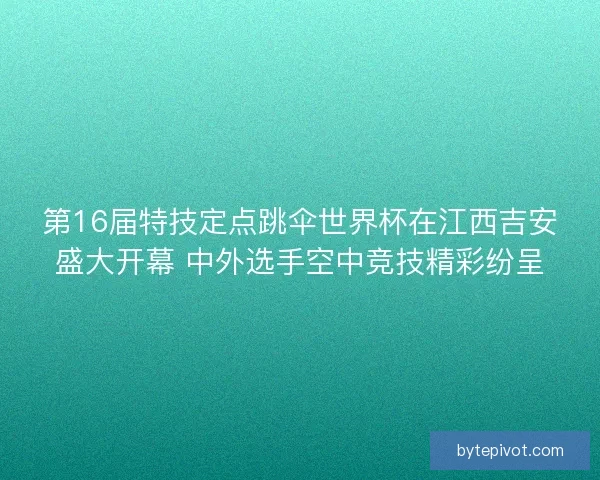 第16届特技定点跳伞世界杯在江西吉安盛大开幕 中外选手空中竞技精彩纷呈