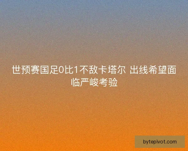 世预赛国足0比1不敌卡塔尔 出线希望面临严峻考验