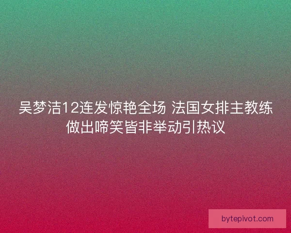 吴梦洁12连发惊艳全场 法国女排主教练做出啼笑皆非举动引热议