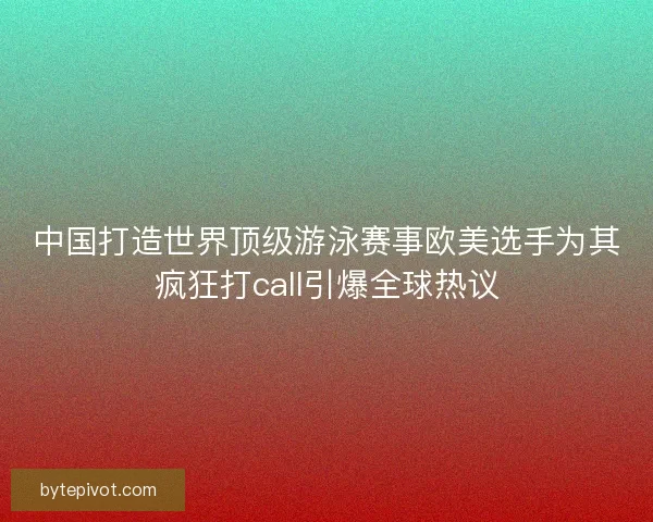 中国打造世界顶级游泳赛事欧美选手为其疯狂打call引爆全球热议