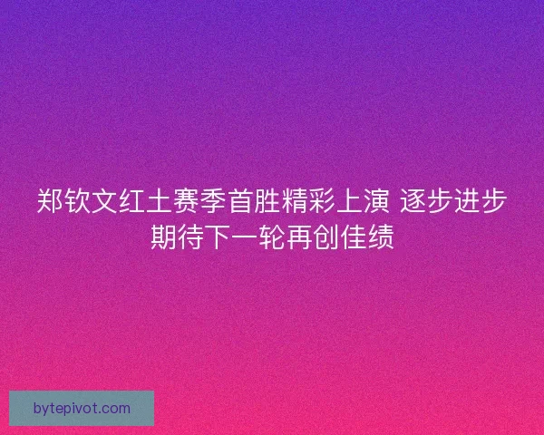 郑钦文红土赛季首胜精彩上演 逐步进步期待下一轮再创佳绩