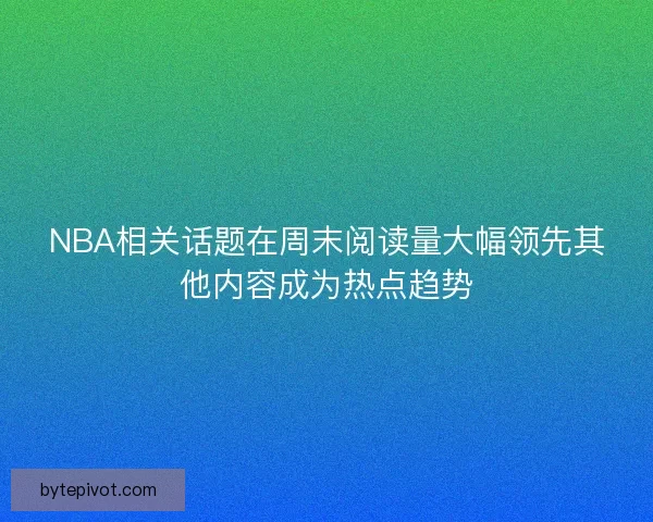 NBA相关话题在周末阅读量大幅领先其他内容成为热点趋势