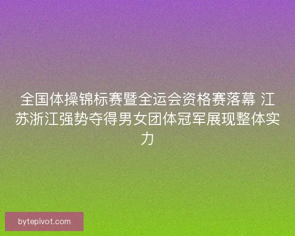 全国体操锦标赛暨全运会资格赛落幕 江苏浙江强势夺得男女团体冠军展现整体实力