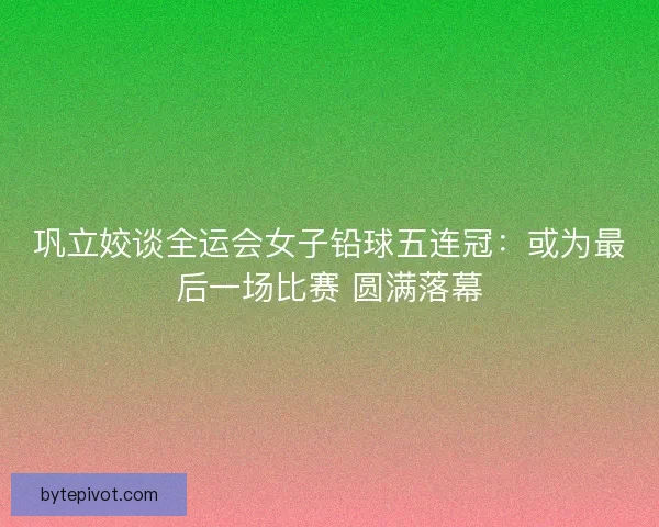 巩立姣谈全运会女子铅球五连冠：或为最后一场比赛 圆满落幕