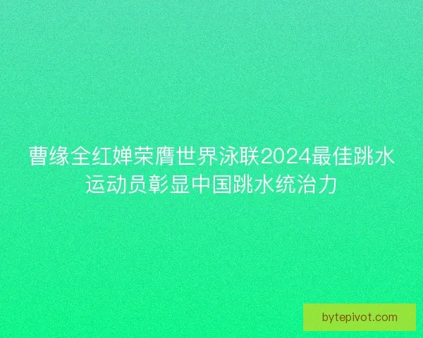 曹缘全红婵荣膺世界泳联2024最佳跳水运动员彰显中国跳水统治力