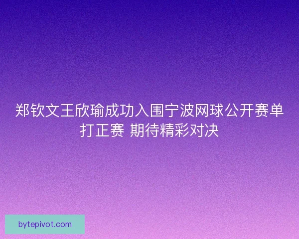郑钦文王欣瑜成功入围宁波网球公开赛单打正赛 期待精彩对决