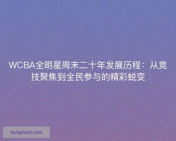 WCBA全明星周末二十年发展历程：从竞技聚焦到全民参与的精彩蜕变