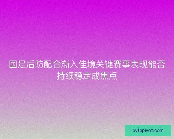 国足后防配合渐入佳境关键赛事表现能否持续稳定成焦点