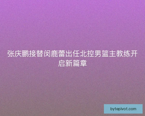 张庆鹏接替闵鹿蕾出任北控男篮主教练开启新篇章