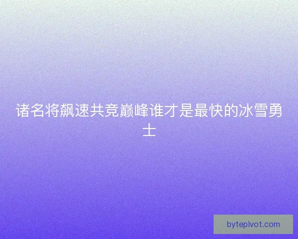 诸名将飙速共竞巅峰谁才是最快的冰雪勇士