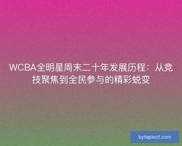 WCBA全明星周末二十年发展历程：从竞技聚焦到全民参与的精彩蜕变