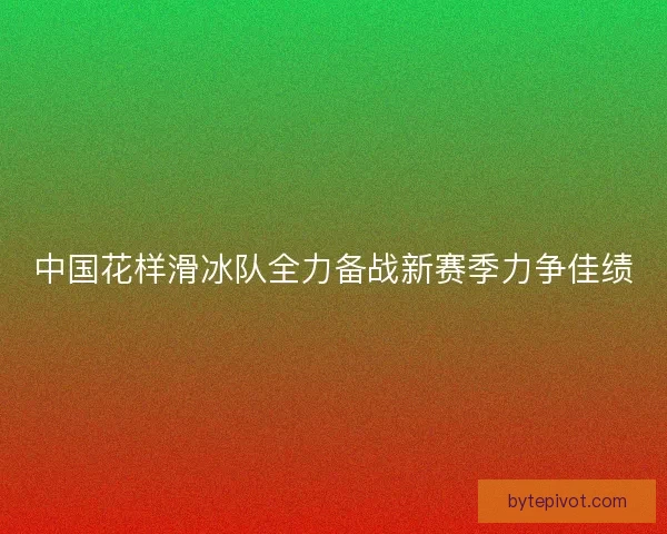 中国花样滑冰队全力备战新赛季力争佳绩
