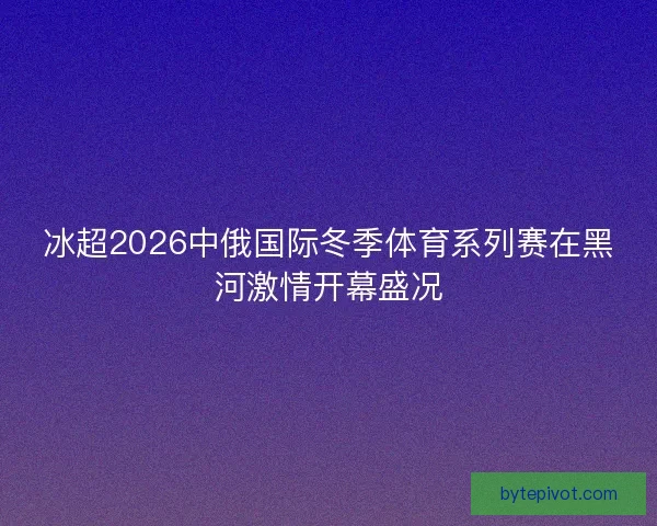 冰超2026中俄国际冬季体育系列赛在黑河激情开幕盛况
