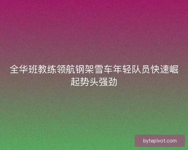 全华班教练领航钢架雪车年轻队员快速崛起势头强劲