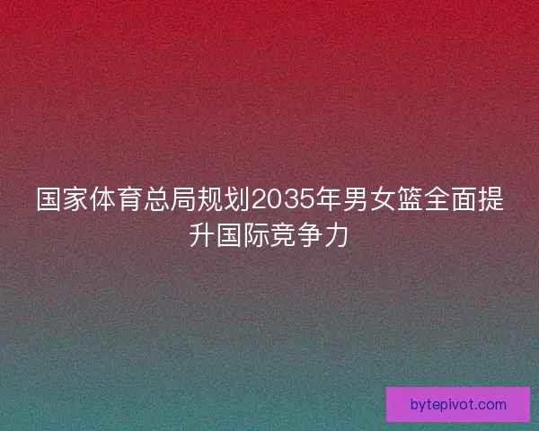 国家体育总局规划2035年男女篮全面提升国际竞争力