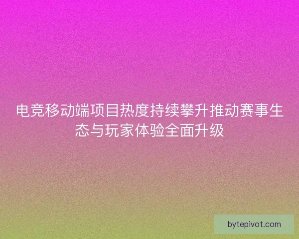 电竞移动端项目热度持续攀升推动赛事生态与玩家体验全面升级